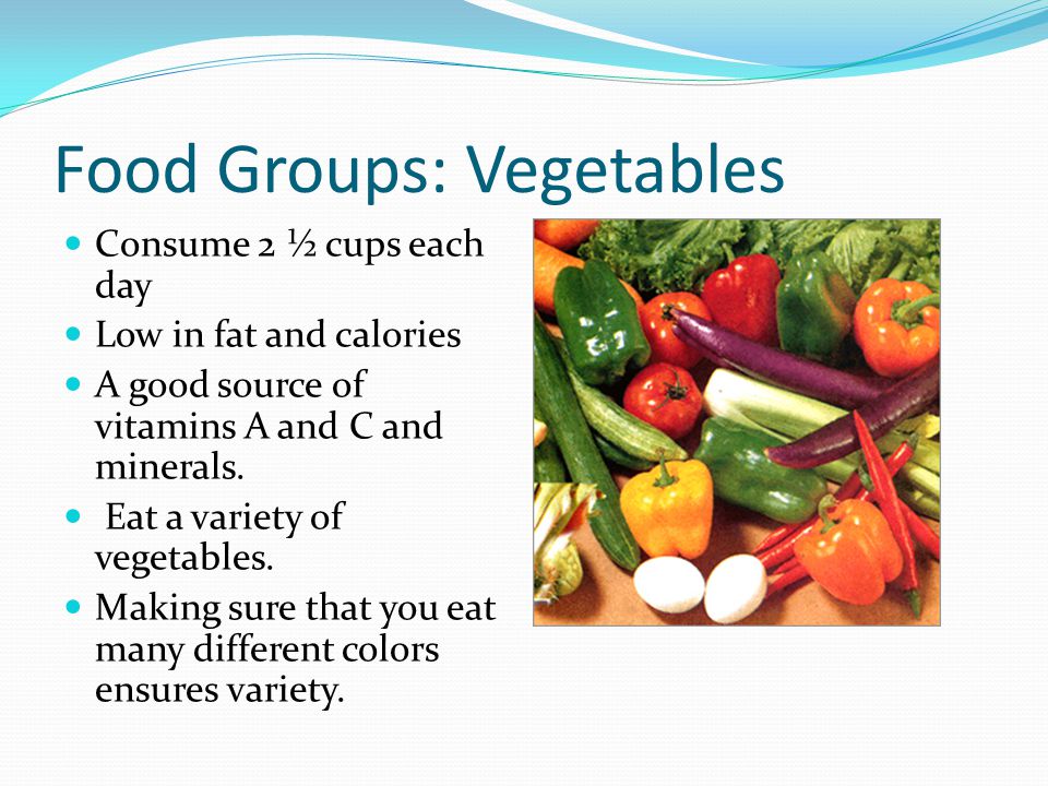 Food Groups: Vegetables Consume 2 ½ cups each day Low in fat and calories A good source of vitamins A and C and minerals.