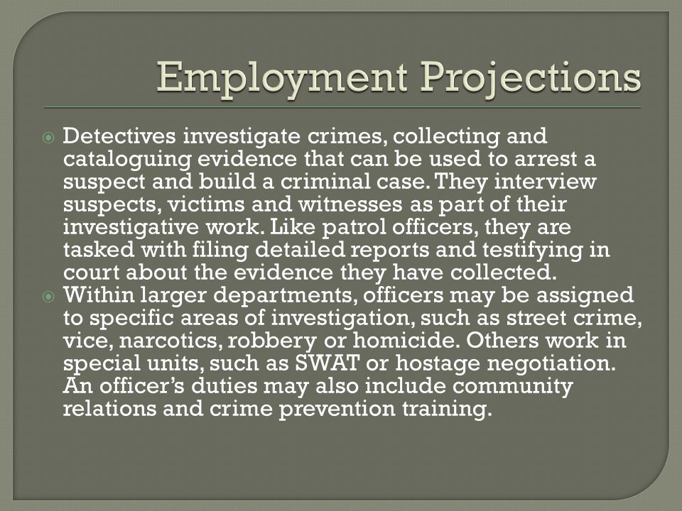  Detectives investigate crimes, collecting and cataloguing evidence that can be used to arrest a suspect and build a criminal case.