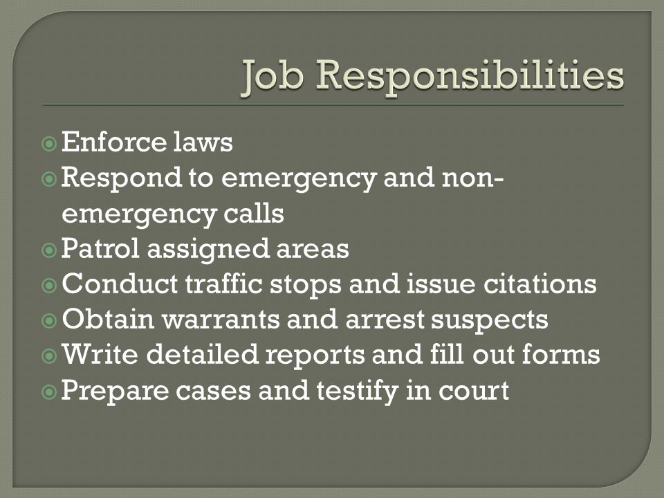  Enforce laws  Respond to emergency and non- emergency calls  Patrol assigned areas  Conduct traffic stops and issue citations  Obtain warrants and arrest suspects  Write detailed reports and fill out forms  Prepare cases and testify in court