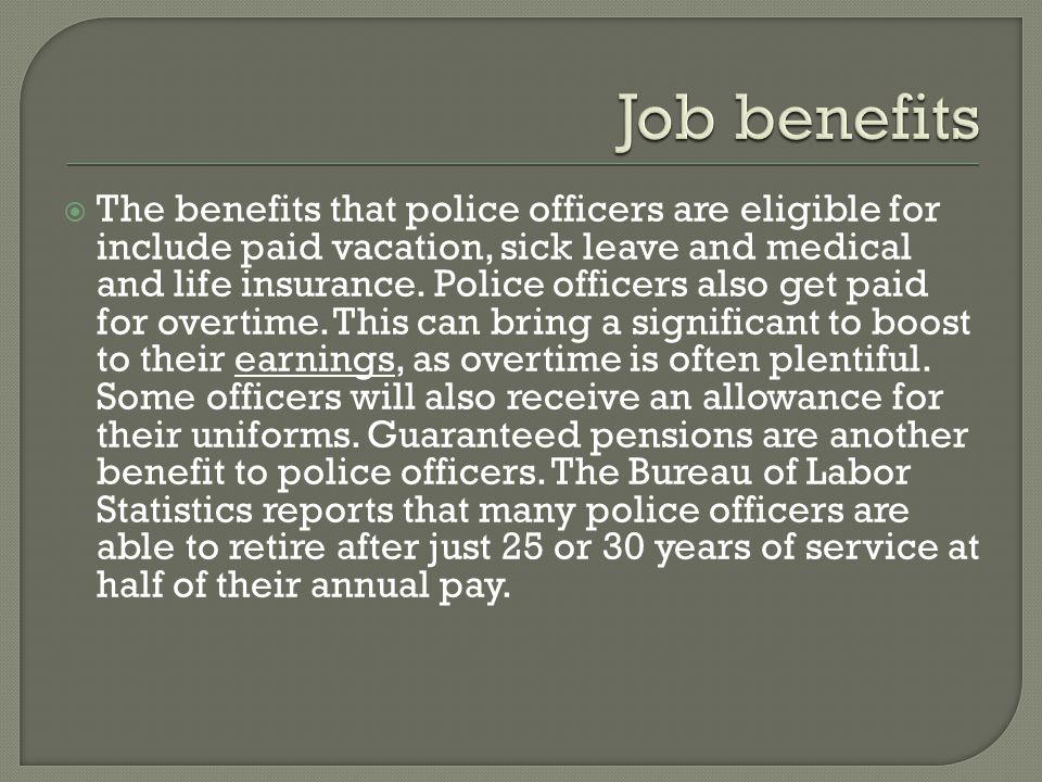  The benefits that police officers are eligible for include paid vacation, sick leave and medical and life insurance.