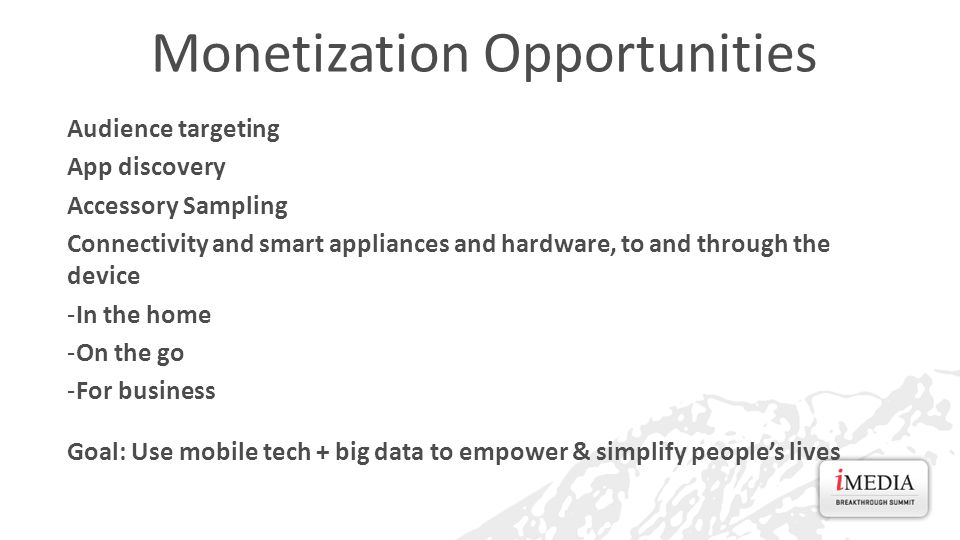 Monetization Opportunities Audience targeting App discovery Accessory Sampling Connectivity and smart appliances and hardware, to and through the device -In the home -On the go -For business Goal: Use mobile tech + big data to empower & simplify people’s lives