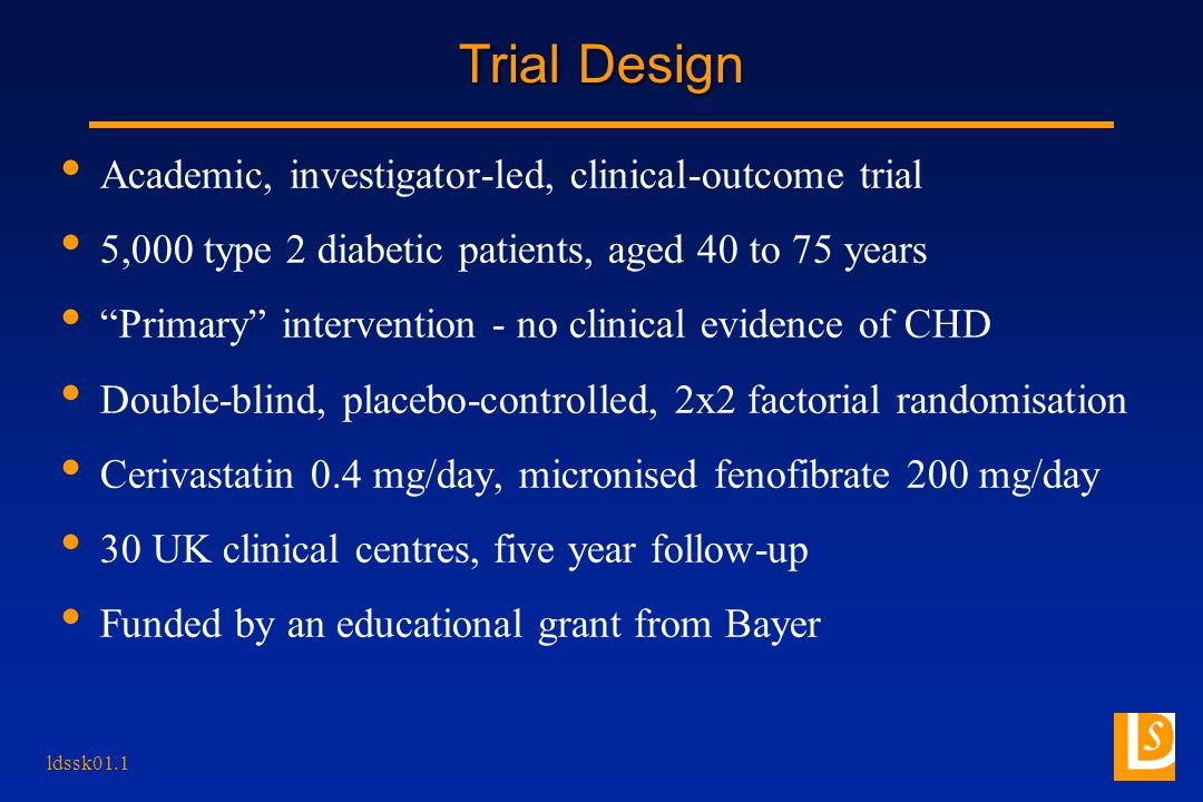 ldssk01.1 Trial Design Academic, investigator-led, clinical-outcome trial 5,000 type 2 diabetic patients, aged 40 to 75 years Primary intervention - no clinical evidence of CHD Double-blind, placebo-controlled, 2x2 factorial randomisation Cerivastatin 0.4 mg/day, micronised fenofibrate 200 mg/day 30 UK clinical centres, five year follow-up Funded by an educational grant from Bayer