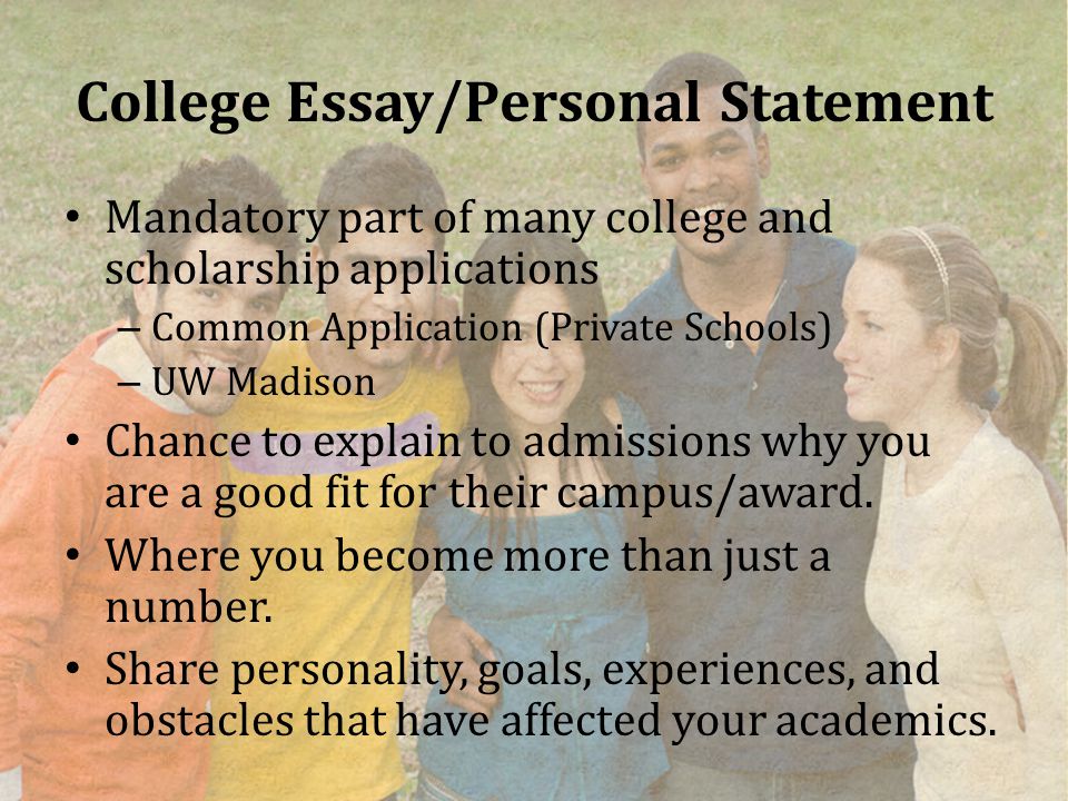 College Essay/Personal Statement Mandatory part of many college and scholarship applications – Common Application (Private Schools) – UW Madison Chance to explain to admissions why you are a good fit for their campus/award.