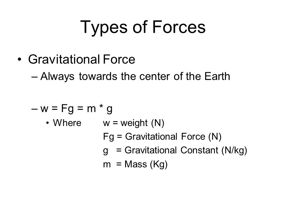 Types of Forces Gravitational Force –Always towards the center of the Earth –w = Fg = m * g Wherew = weight (N) Fg = Gravitational Force (N) g = Gravitational Constant (N/kg) m = Mass (Kg)