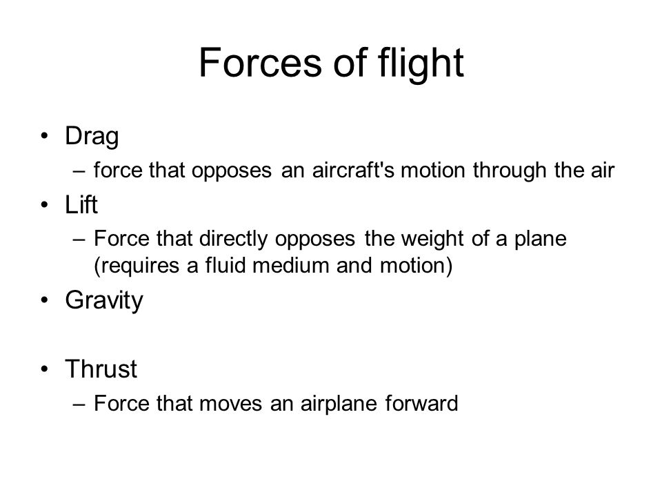 Forces of flight Drag –force that opposes an aircraft s motion through the air Lift –Force that directly opposes the weight of a plane (requires a fluid medium and motion) Gravity Thrust –Force that moves an airplane forward