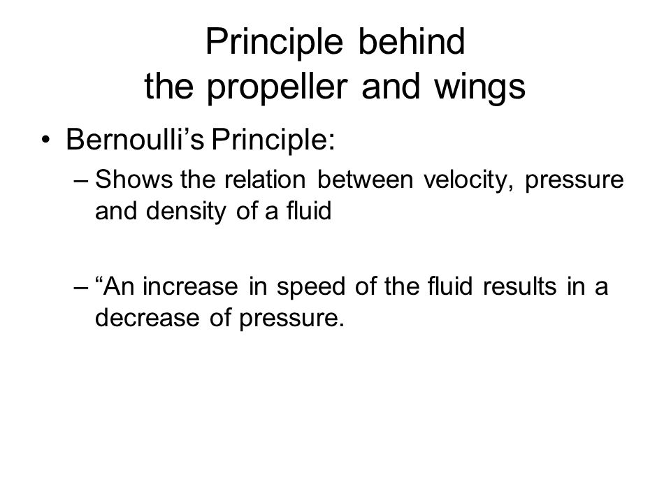 Principle behind the propeller and wings Bernoulli’s Principle: –Shows the relation between velocity, pressure and density of a fluid – An increase in speed of the fluid results in a decrease of pressure.
