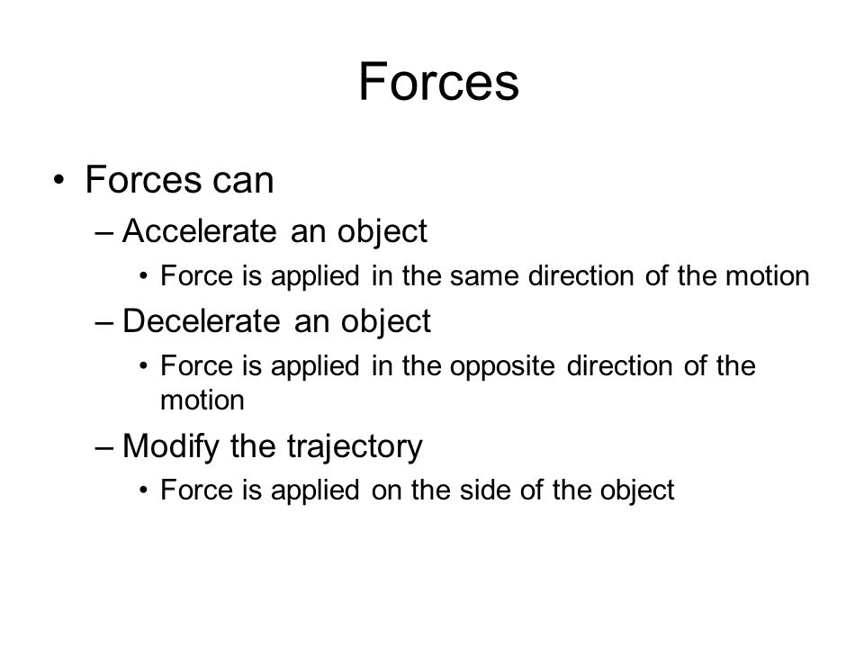 Forces can –Accelerate an object Force is applied in the same direction of the motion –Decelerate an object Force is applied in the opposite direction of the motion –Modify the trajectory Force is applied on the side of the object