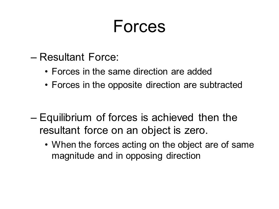 Forces –Resultant Force: Forces in the same direction are added Forces in the opposite direction are subtracted –Equilibrium of forces is achieved then the resultant force on an object is zero.