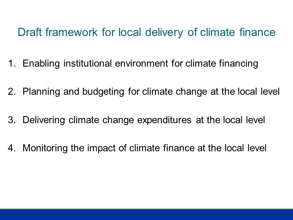 Draft framework for local delivery of climate finance 1.Enabling institutional environment for climate financing 2.Planning and budgeting for climate change at the local level 3.Delivering climate change expenditures at the local level 4.Monitoring the impact of climate finance at the local level