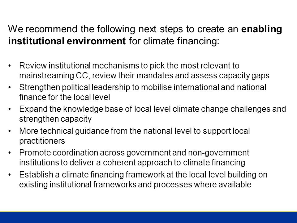 We recommend the following next steps to create an enabling institutional environment for climate financing: Review institutional mechanisms to pick the most relevant to mainstreaming CC, review their mandates and assess capacity gaps Strengthen political leadership to mobilise international and national finance for the local level Expand the knowledge base of local level climate change challenges and strengthen capacity More technical guidance from the national level to support local practitioners Promote coordination across government and non-government institutions to deliver a coherent approach to climate financing Establish a climate financing framework at the local level building on existing institutional frameworks and processes where available