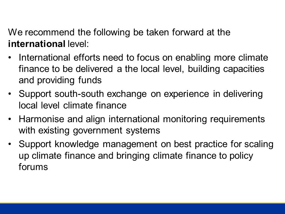 We recommend the following be taken forward at the international level: International efforts need to focus on enabling more climate finance to be delivered a the local level, building capacities and providing funds Support south-south exchange on experience in delivering local level climate finance Harmonise and align international monitoring requirements with existing government systems Support knowledge management on best practice for scaling up climate finance and bringing climate finance to policy forums