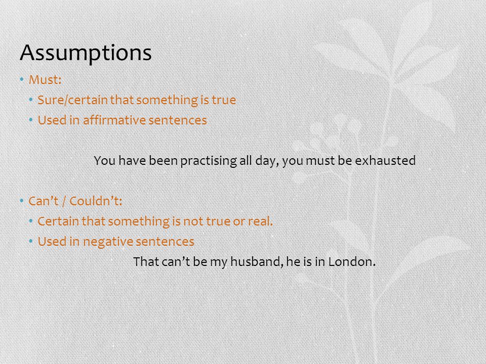 Assumptions Must: Sure/certain that something is true Used in affirmative sentences You have been practising all day, you must be exhausted Can’t / Couldn’t: Certain that something is not true or real.