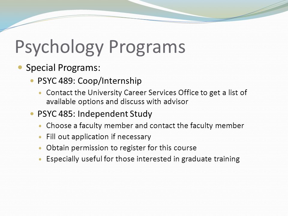Psychology Programs Special Programs: PSYC 489: Coop/Internship Contact the University Career Services Office to get a list of available options and discuss with advisor PSYC 485: Independent Study Choose a faculty member and contact the faculty member Fill out application if necessary Obtain permission to register for this course Especially useful for those interested in graduate training