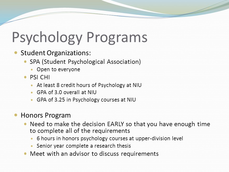 Psychology Programs Student Organizations: SPA (Student Psychological Association) Open to everyone PSI CHI At least 8 credit hours of Psychology at NIU GPA of 3.0 overall at NIU GPA of 3.25 in Psychology courses at NIU Honors Program Need to make the decision EARLY so that you have enough time to complete all of the requirements 6 hours in honors psychology courses at upper-division level Senior year complete a research thesis Meet with an advisor to discuss requirements