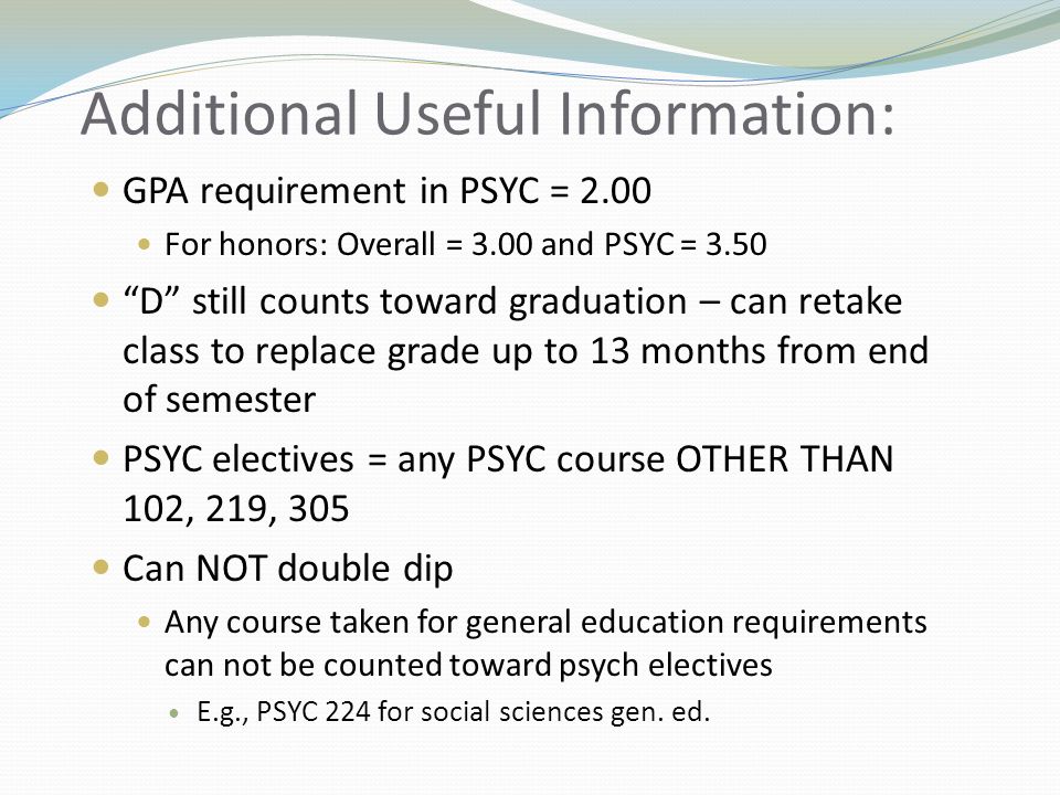 Additional Useful Information: GPA requirement in PSYC = 2.00 For honors: Overall = 3.00 and PSYC = 3.50 D still counts toward graduation – can retake class to replace grade up to 13 months from end of semester PSYC electives = any PSYC course OTHER THAN 102, 219, 305 Can NOT double dip Any course taken for general education requirements can not be counted toward psych electives E.g., PSYC 224 for social sciences gen.