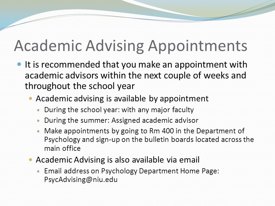 Academic Advising Appointments It is recommended that you make an appointment with academic advisors within the next couple of weeks and throughout the school year Academic advising is available by appointment During the school year: with any major faculty During the summer: Assigned academic advisor Make appointments by going to Rm 400 in the Department of Psychology and sign-up on the bulletin boards located across the main office Academic Advising is also available via   address on Psychology Department Home Page: