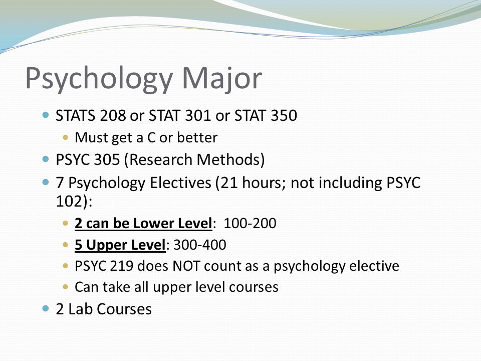 Psychology Major STATS 208 or STAT 301 or STAT 350 Must get a C or better PSYC 305 (Research Methods) 7 Psychology Electives (21 hours; not including PSYC 102): 2 can be Lower Level: Upper Level: PSYC 219 does NOT count as a psychology elective Can take all upper level courses 2 Lab Courses