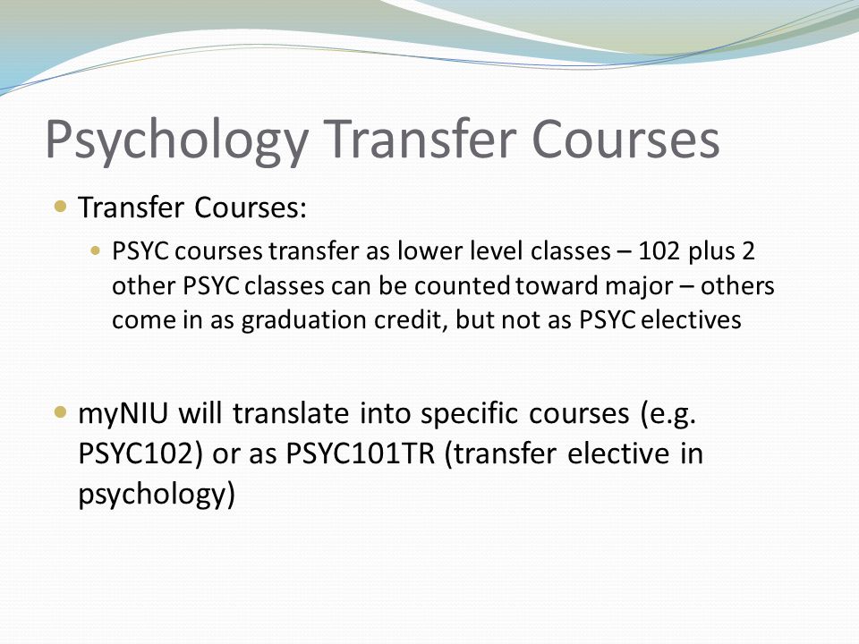 Psychology Transfer Courses Transfer Courses: PSYC courses transfer as lower level classes – 102 plus 2 other PSYC classes can be counted toward major – others come in as graduation credit, but not as PSYC electives myNIU will translate into specific courses (e.g.