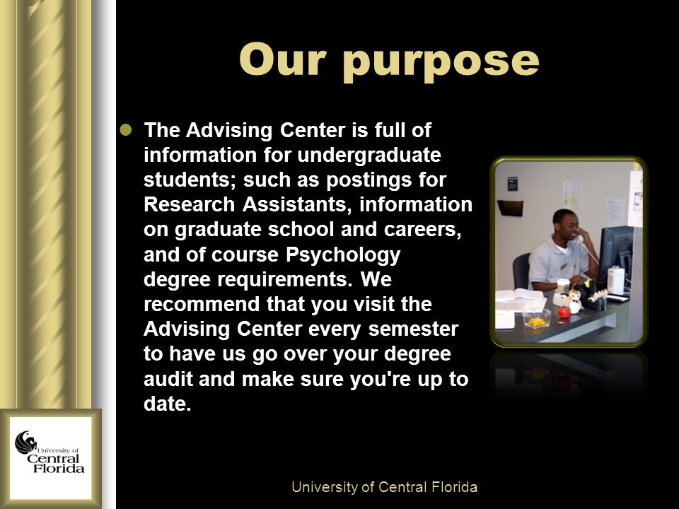 Our purpose The Advising Center is full of information for undergraduate students; such as postings for Research Assistants, information on graduate school and careers, and of course Psychology degree requirements.
