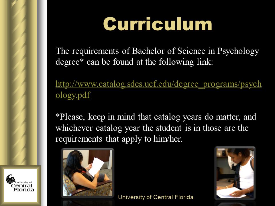 Curriculum University of Central Florida The requirements of Bachelor of Science in Psychology degree* can be found at the following link:   ology.pdf *Please, keep in mind that catalog years do matter, and whichever catalog year the student is in those are the requirements that apply to him/her.