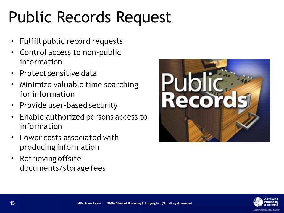 Fulfill public record requests Control access to non-public information Protect sensitive data Minimize valuable time searching for information Provide user-based security Enable authorized persons access to information Lower costs associated with producing information Retrieving offsite documents/storage fees Public Records Request ARMA Presentation | ©2014 Advanced Processing & Imaging, Inc.
