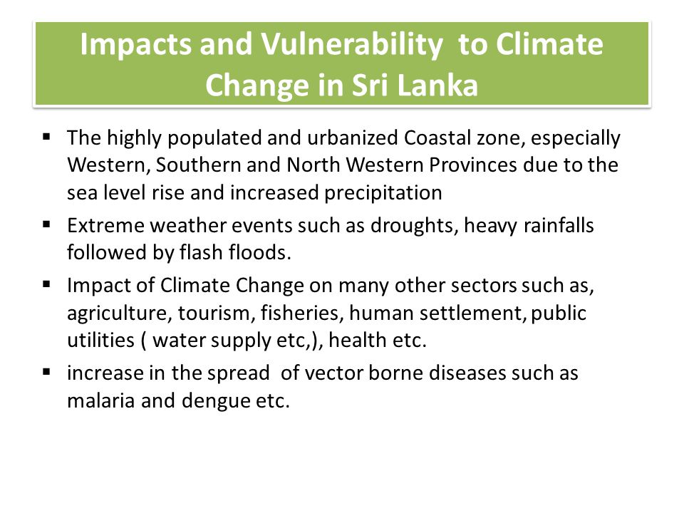 Impacts and Vulnerability to Climate Change in Sri Lanka  The highly populated and urbanized Coastal zone, especially Western, Southern and North Western Provinces due to the sea level rise and increased precipitation  Extreme weather events such as droughts, heavy rainfalls followed by flash floods.