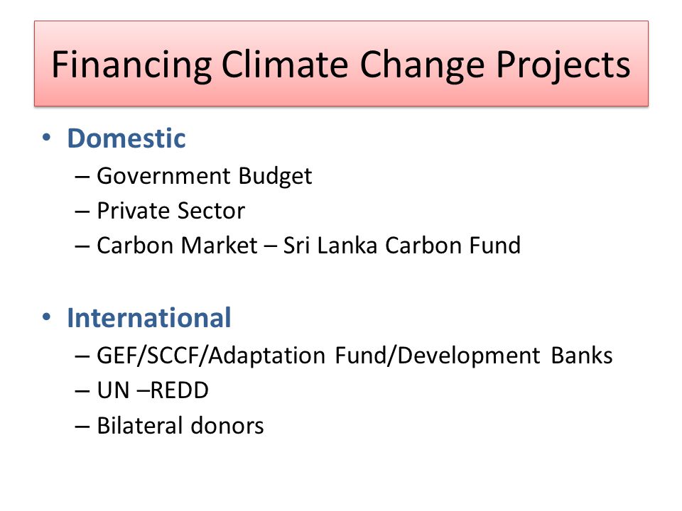 Financing Climate Change Projects Domestic – Government Budget – Private Sector – Carbon Market – Sri Lanka Carbon Fund International – GEF/SCCF/Adaptation Fund/Development Banks – UN –REDD – Bilateral donors