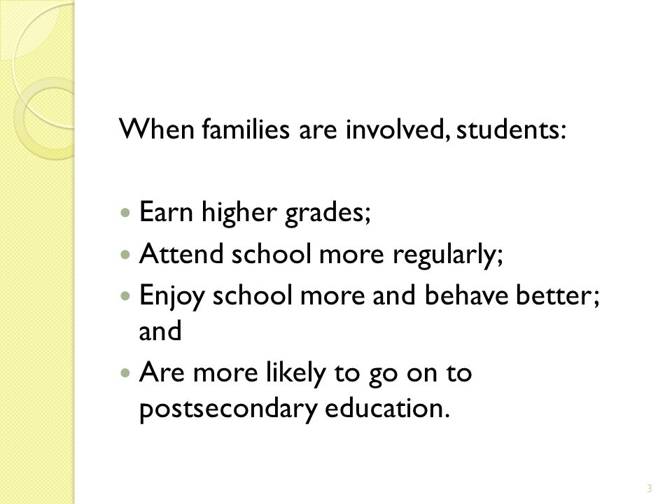 When families are involved, students: Earn higher grades; Attend school more regularly; Enjoy school more and behave better; and Are more likely to go on to postsecondary education.