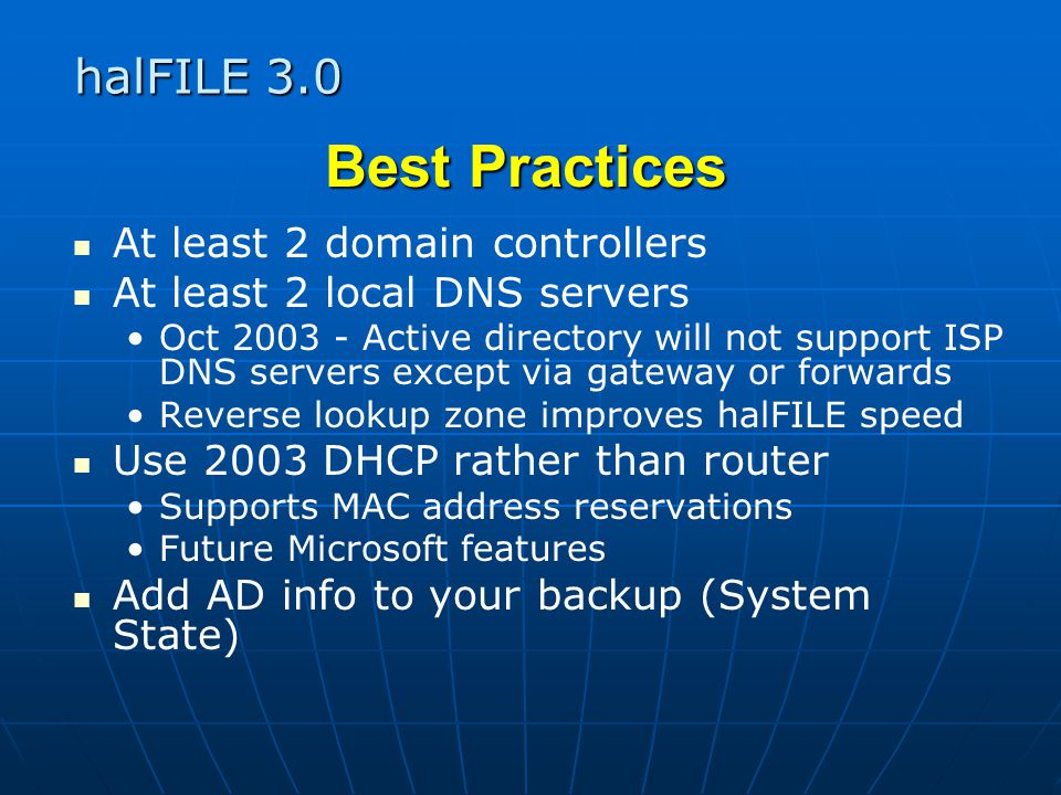 halFILE 3.0 Best Practices At least 2 domain controllers At least 2 local DNS servers Oct Active directory will not support ISP DNS servers except via gateway or forwards Reverse lookup zone improves halFILE speed Use 2003 DHCP rather than router Supports MAC address reservations Future Microsoft features Add AD info to your backup (System State)