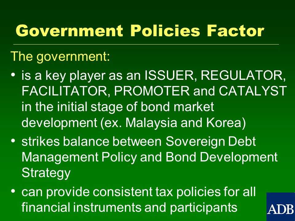 Government Policies Factor The government: is a key player as an ISSUER, REGULATOR, FACILITATOR, PROMOTER and CATALYST in the initial stage of bond market development (ex.