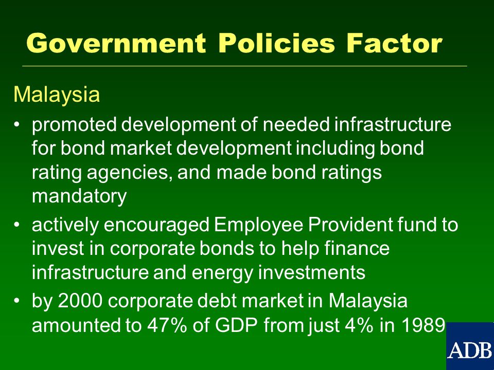 Government Policies Factor Malaysia promoted development of needed infrastructure for bond market development including bond rating agencies, and made bond ratings mandatory actively encouraged Employee Provident fund to invest in corporate bonds to help finance infrastructure and energy investments by 2000 corporate debt market in Malaysia amounted to 47% of GDP from just 4% in 1989