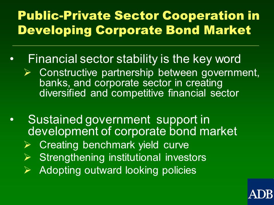 Public-Private Sector Cooperation in Developing Corporate Bond Market Financial sector stability is the key word   Constructive partnership between government, banks, and corporate sector in creating diversified and competitive financial sector Sustained government support in development of corporate bond market   Creating benchmark yield curve   Strengthening institutional investors   Adopting outward looking policies