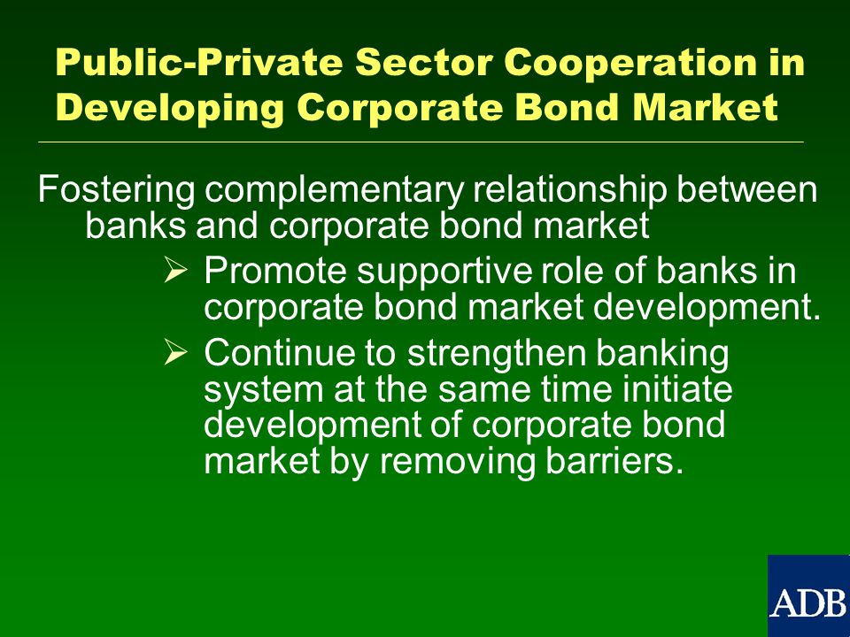 Public-Private Sector Cooperation in Developing Corporate Bond Market Fostering complementary relationship between banks and corporate bond market   Promote supportive role of banks in corporate bond market development.