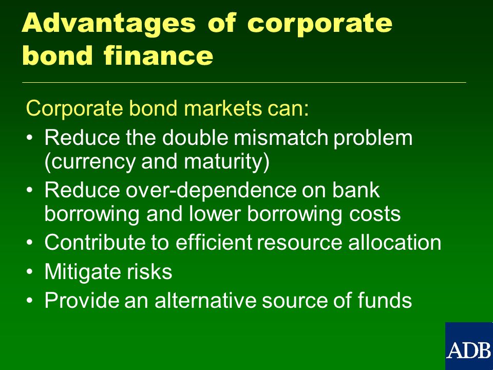 Corporate bond markets can: Reduce the double mismatch problem (currency and maturity) Reduce over-dependence on bank borrowing and lower borrowing costs Contribute to efficient resource allocation Mitigate risks Provide an alternative source of funds Advantages of corporate bond finance