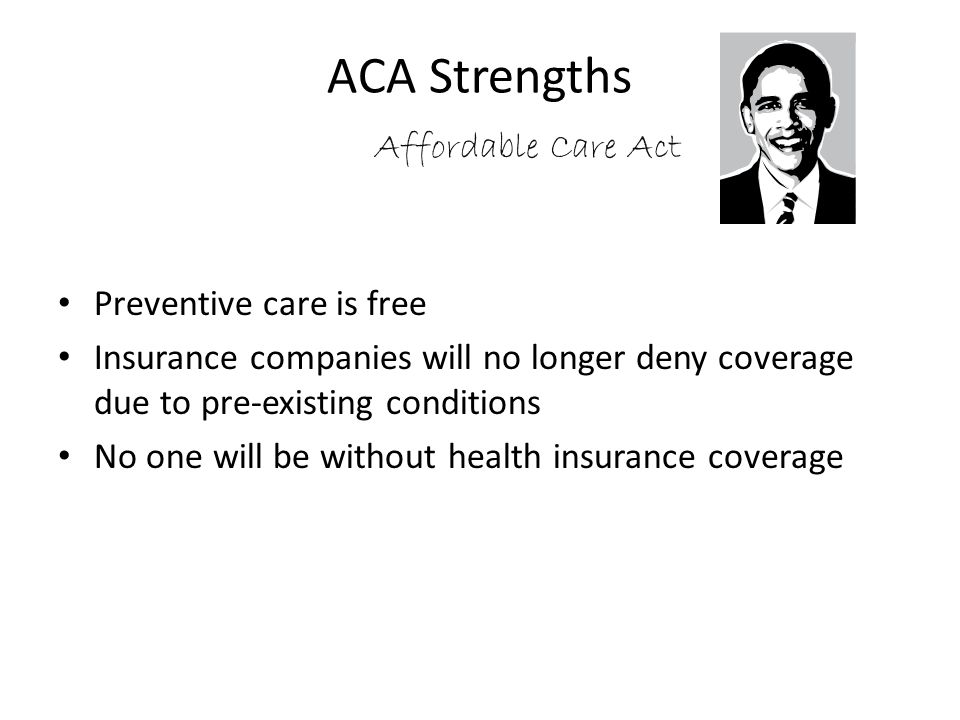 ACA Strengths Affordable Care Act Preventive care is free Insurance companies will no longer deny coverage due to pre-existing conditions No one will be without health insurance coverage