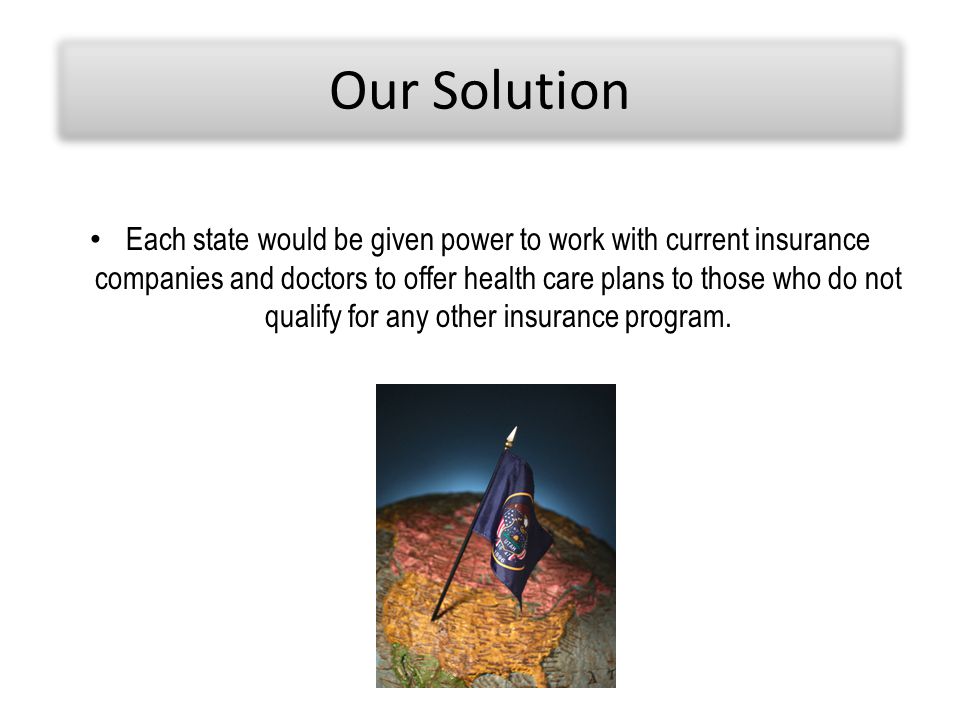 Our Solution Each state would be given power to work with current insurance companies and doctors to offer health care plans to those who do not qualify for any other insurance program.