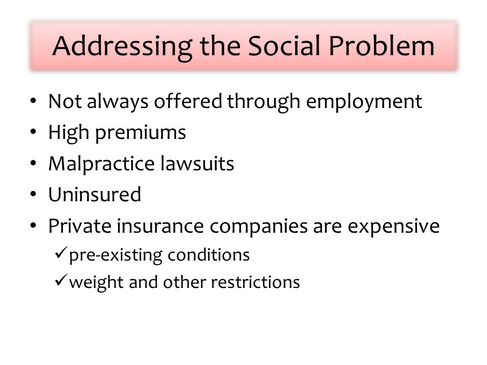 Addressing the Social Problem Not always offered through employment High premiums Malpractice lawsuits Uninsured Private insurance companies are expensive pre-existing conditions weight and other restrictions