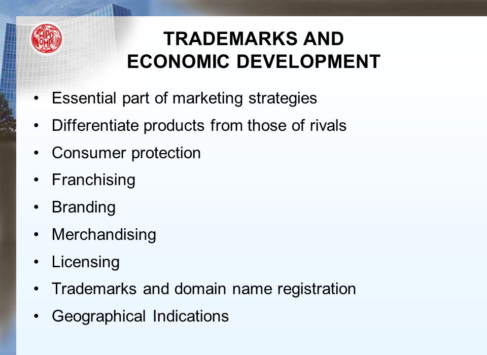 TRADEMARKS AND ECONOMIC DEVELOPMENT Essential part of marketing strategies Differentiate products from those of rivals Consumer protection Franchising Branding Merchandising Licensing Trademarks and domain name registration Geographical Indications