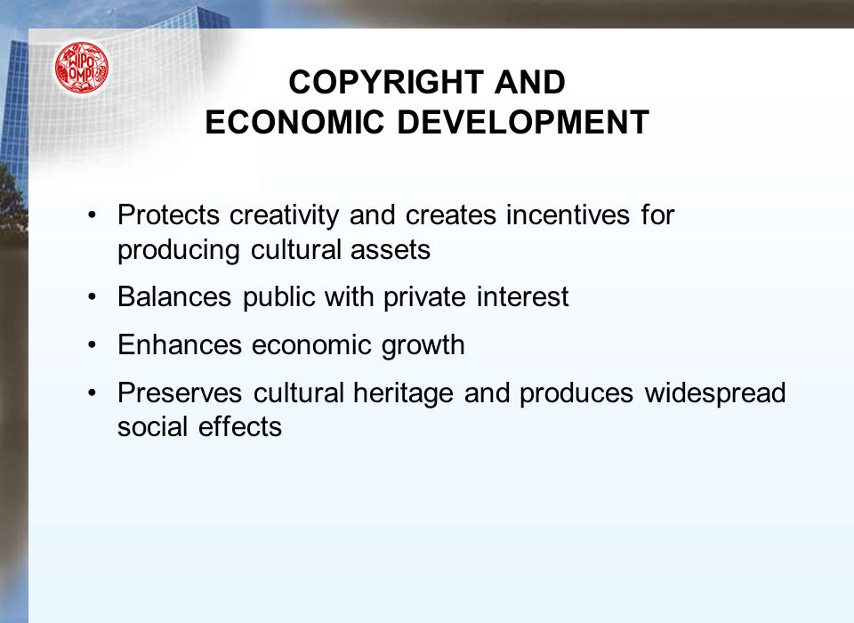 COPYRIGHT AND ECONOMIC DEVELOPMENT Protects creativity and creates incentives for producing cultural assets Balances public with private interest Enhances economic growth Preserves cultural heritage and produces widespread social effects