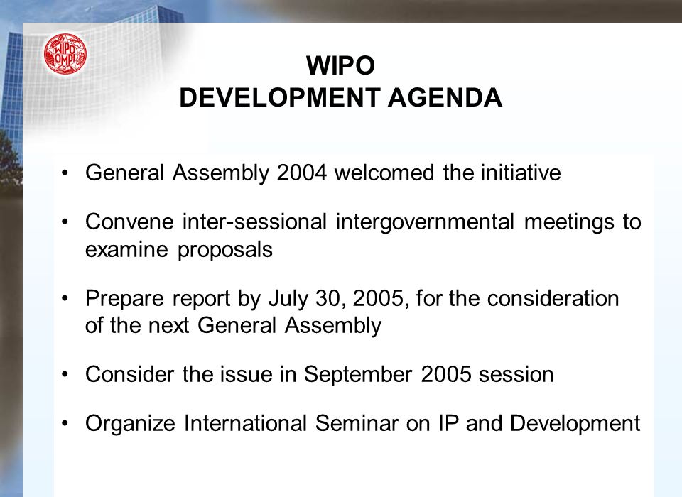 WIPO DEVELOPMENT AGENDA General Assembly 2004 welcomed the initiative Convene inter-sessional intergovernmental meetings to examine proposals Prepare report by July 30, 2005, for the consideration of the next General Assembly Consider the issue in September 2005 session Organize International Seminar on IP and Development