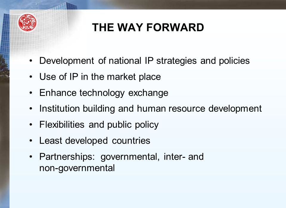 THE WAY FORWARD Development of national IP strategies and policies Use of IP in the market place Enhance technology exchange Institution building and human resource development Flexibilities and public policy Least developed countries Partnerships: governmental, inter- and non-governmental