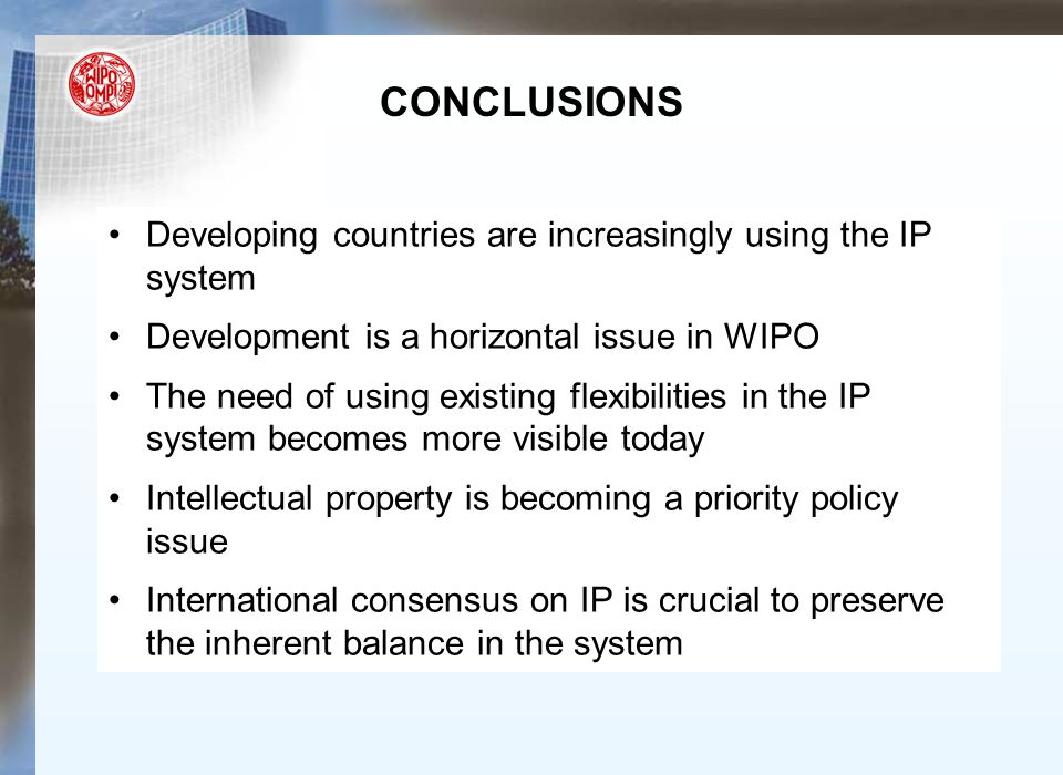 CONCLUSIONS Developing countries are increasingly using the IP system Development is a horizontal issue in WIPO The need of using existing flexibilities in the IP system becomes more visible today Intellectual property is becoming a priority policy issue International consensus on IP is crucial to preserve the inherent balance in the system