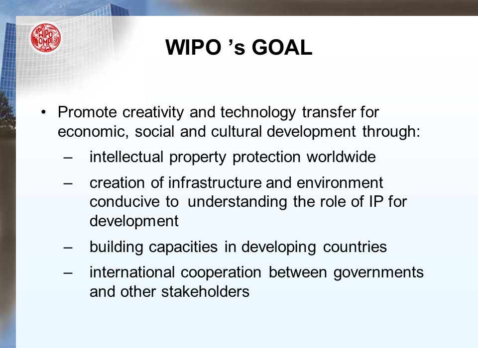 WIPO ’s GOAL Promote creativity and technology transfer for economic, social and cultural development through: –intellectual property protection worldwide –creation of infrastructure and environment conducive to understanding the role of IP for development –building capacities in developing countries –international cooperation between governments and other stakeholders