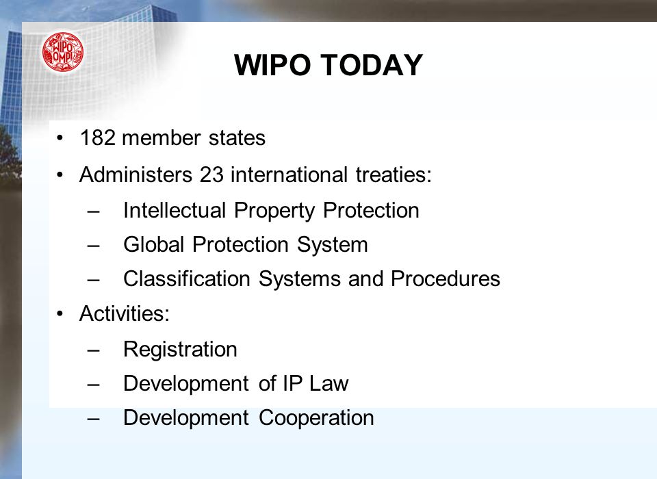 182 member states Administers 23 international treaties: –Intellectual Property Protection –Global Protection System –Classification Systems and Procedures Activities: –Registration –Development of IP Law –Development Cooperation WIPO TODAY