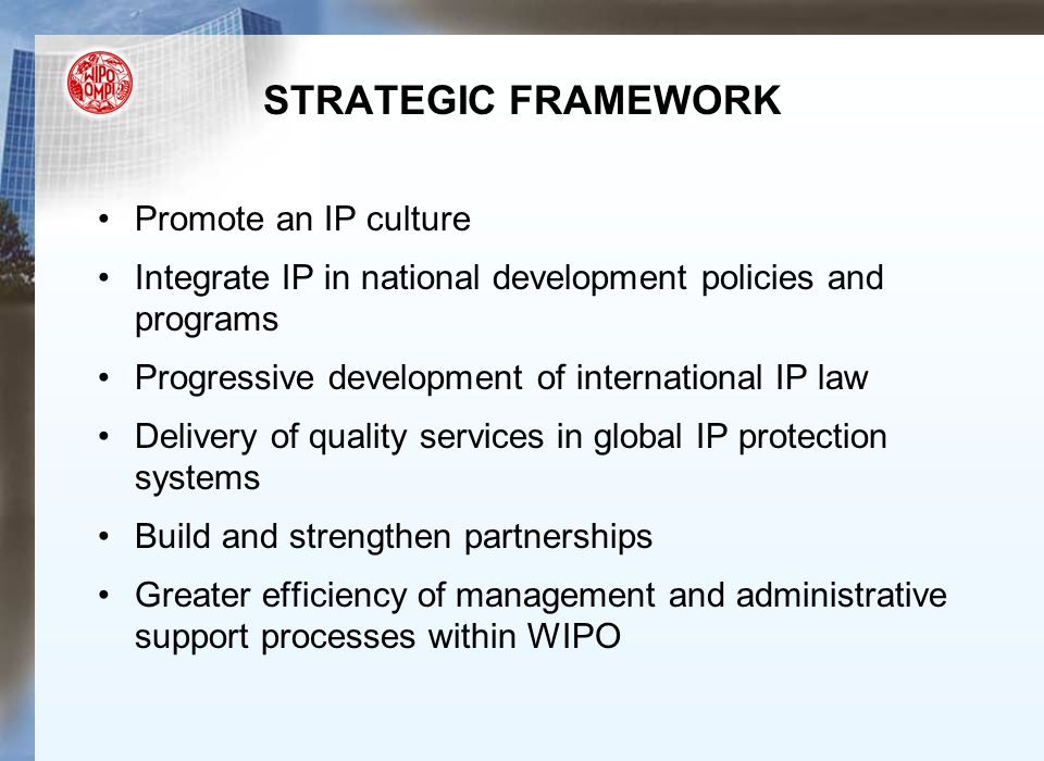 STRATEGIC FRAMEWORK Promote an IP culture Integrate IP in national development policies and programs Progressive development of international IP law Delivery of quality services in global IP protection systems Build and strengthen partnerships Greater efficiency of management and administrative support processes within WIPO