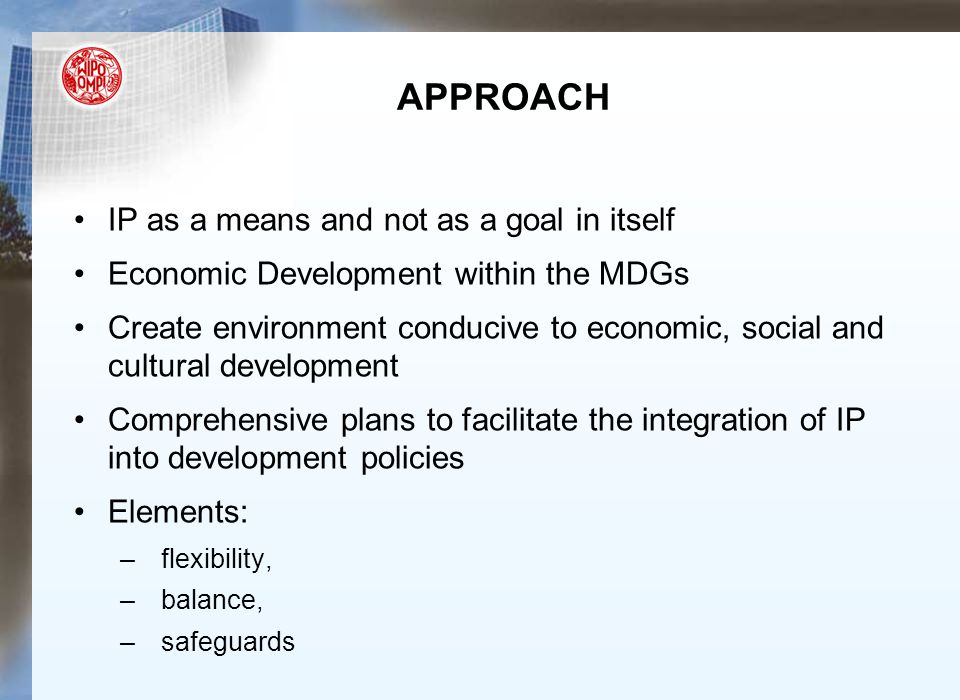 APPROACH IP as a means and not as a goal in itself Economic Development within the MDGs Create environment conducive to economic, social and cultural development Comprehensive plans to facilitate the integration of IP into development policies Elements: –flexibility, –balance, –safeguards