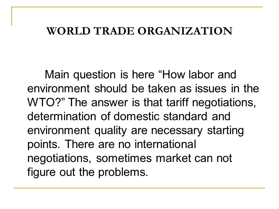 WORLD TRADE ORGANIZATION Main question is here How labor and environment should be taken as issues in the WTO The answer is that tariff negotiations, determination of domestic standard and environment quality are necessary starting points.