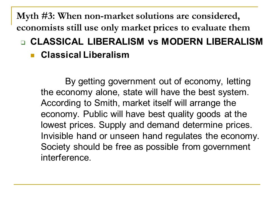 Myth #3: When non-market solutions are considered, economists still use only market prices to evaluate them  CLASSICAL LIBERALISM vs MODERN LIBERALISM Classical Liberalism By getting government out of economy, letting the economy alone, state will have the best system.