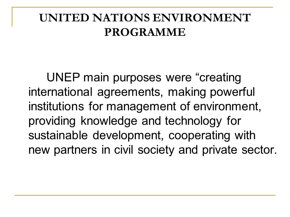 UNITED NATIONS ENVIRONMENT PROGRAMME UNEP main purposes were creating international agreements, making powerful institutions for management of environment, providing knowledge and technology for sustainable development, cooperating with new partners in civil society and private sector.