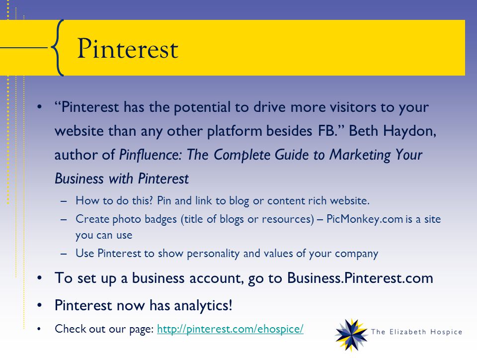 Pinterest Pinterest has the potential to drive more visitors to your website than any other platform besides FB. Beth Haydon, author of Pinfluence: The Complete Guide to Marketing Your Business with Pinterest –How to do this.